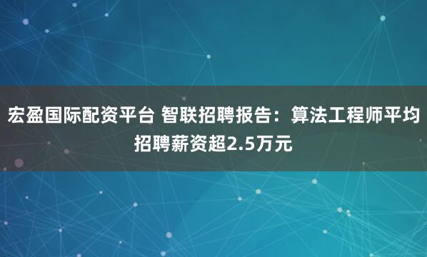 宏盈国际配资平台 智联招聘报告：算法工程师平均招聘薪资超2.5万元