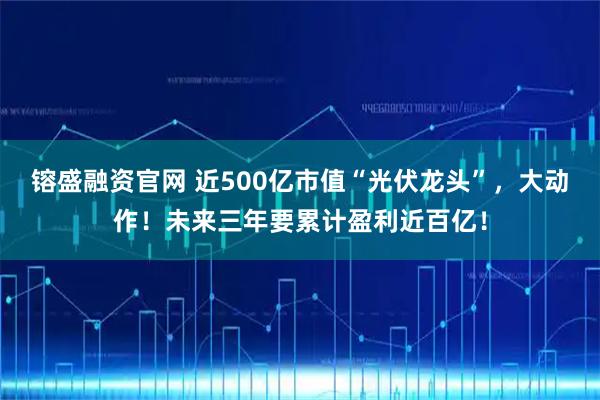 镕盛融资官网 近500亿市值“光伏龙头”，大动作！未来三年要累计盈利近百亿！