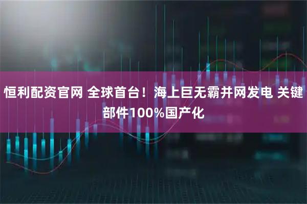 恒利配资官网 全球首台！海上巨无霸并网发电 关键部件100%国产化