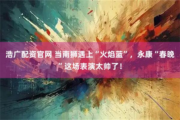 浩广配资官网 当南狮遇上“火焰蓝”，永康“春晚”这场表演太帅了！
