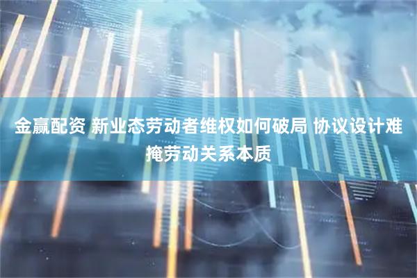 金赢配资 新业态劳动者维权如何破局 协议设计难掩劳动关系本质