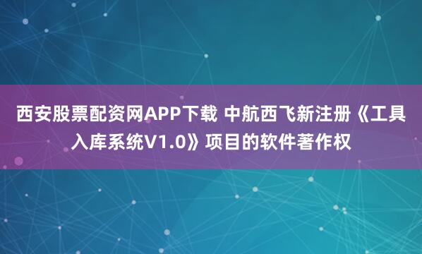 西安股票配资网APP下载 中航西飞新注册《工具入库系统V1.0》项目的软件著作权