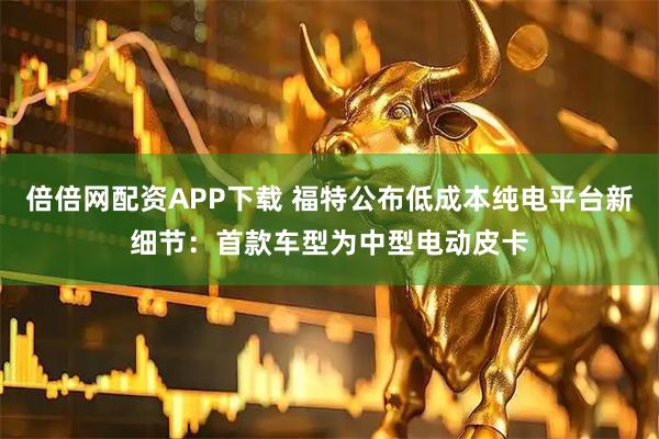 倍倍网配资APP下载 福特公布低成本纯电平台新细节：首款车型为中型电动皮卡